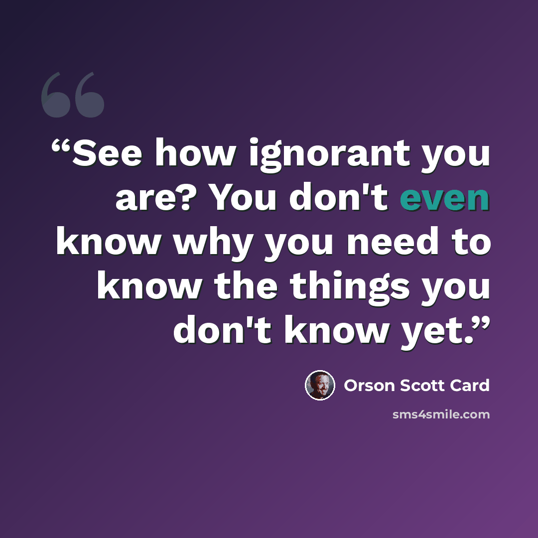 “See how ignorant you are? You don't even know why you need to know the things you don't know yet.” quote by Orson Scott Card