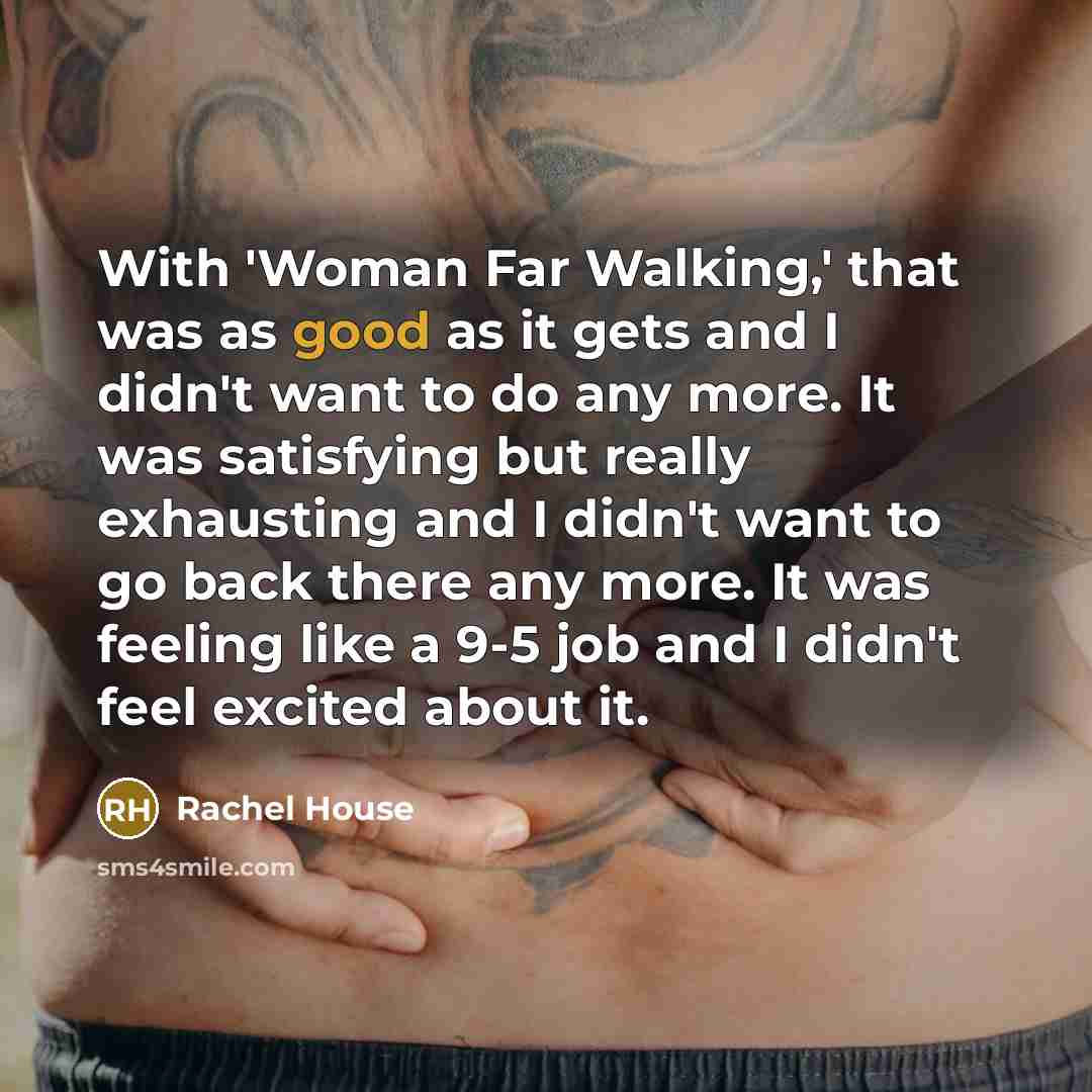 “With 'Woman Far Walking,' that was as good as it gets and I didn't want to do any more. It was satisfying but really exhausting and I didn't want to go back there any more. It was feeling like a 9-5 job and I didn't feel excited about it.” quote by Rachel House