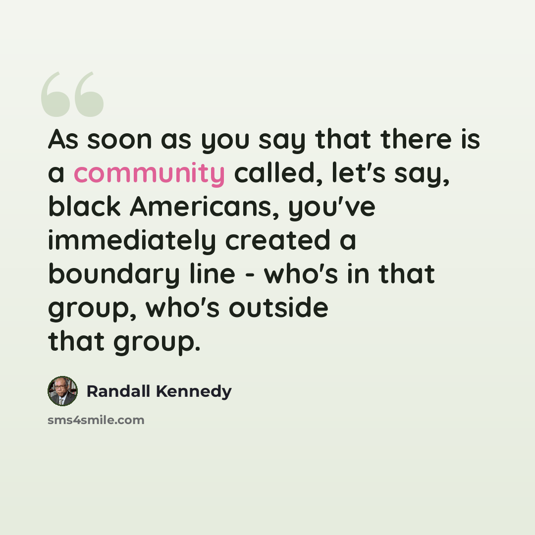“As soon as you say that there is a community called, let's say, black Americans, you've immediately created a boundary line - who's in that group, who's outside that group.” quote by Randall Kennedy