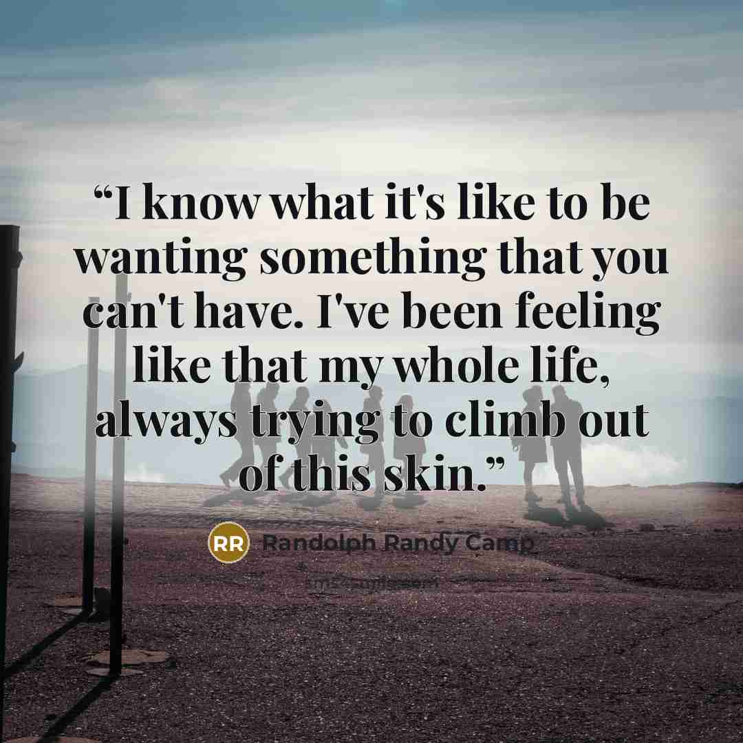 “I know what it's like to be wanting something that you can't have. I've been feeling like that my whole life, always trying to climb out of this skin.” quote by Randolph Randy Camp