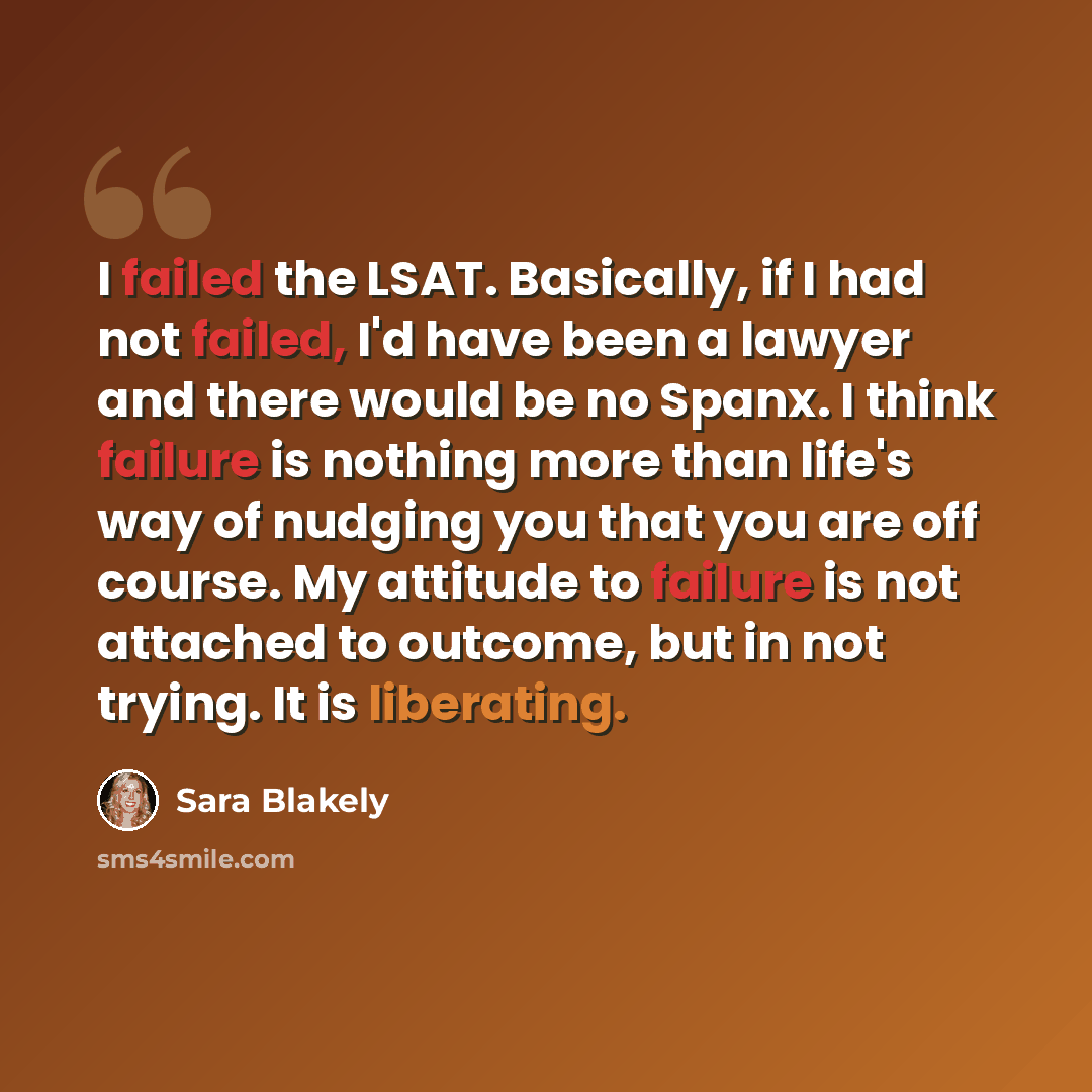 “I failed the LSAT. Basically, if I had not failed, I'd have been a lawyer and there would be no Spanx. I think failure is nothing more than life's way of nudging you that you are off course. My attitude to failure is not attached to outcome, but in not trying. It is liberating.” quote by Sara Blakely