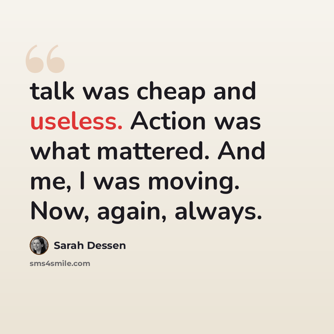 “talk was cheap and useless. Action was what mattered. And me, I was moving. Now, again, always.” quote by Sarah Dessen