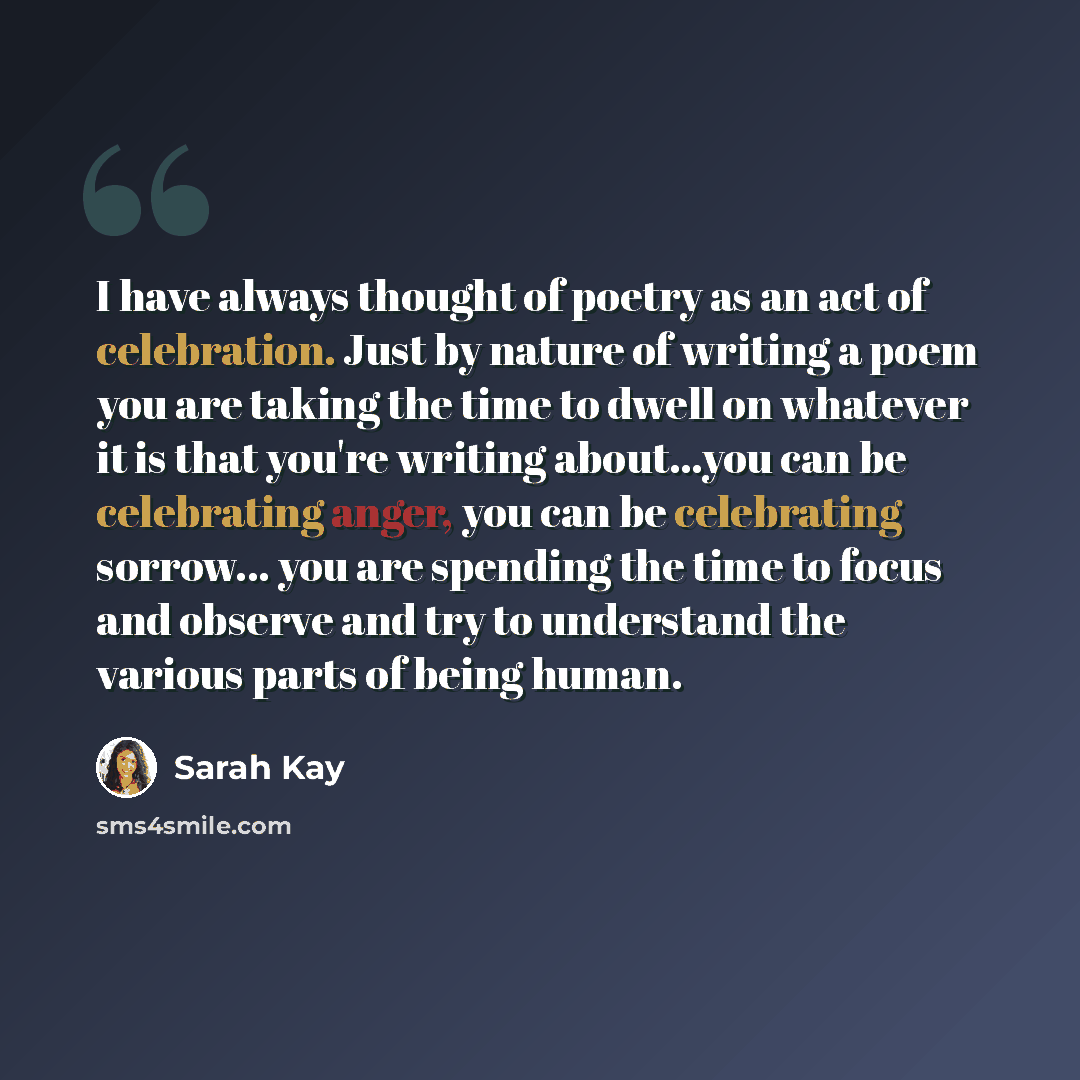 “I have always thought of poetry as an act of celebration. Just by nature of writing a poem you are taking the time to dwell on whatever it is that you're writing about...you can be celebrating anger, you can be celebrating sorrow... you are spending the time to focus and observe and try to…” quote by Sarah Kay