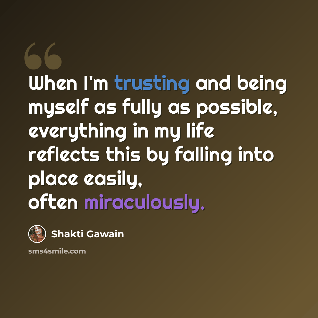 “When I'm trusting and being myself as fully as possible, everything in my life reflects this by falling into place easily, often miraculously.” quote by Shakti Gawain
