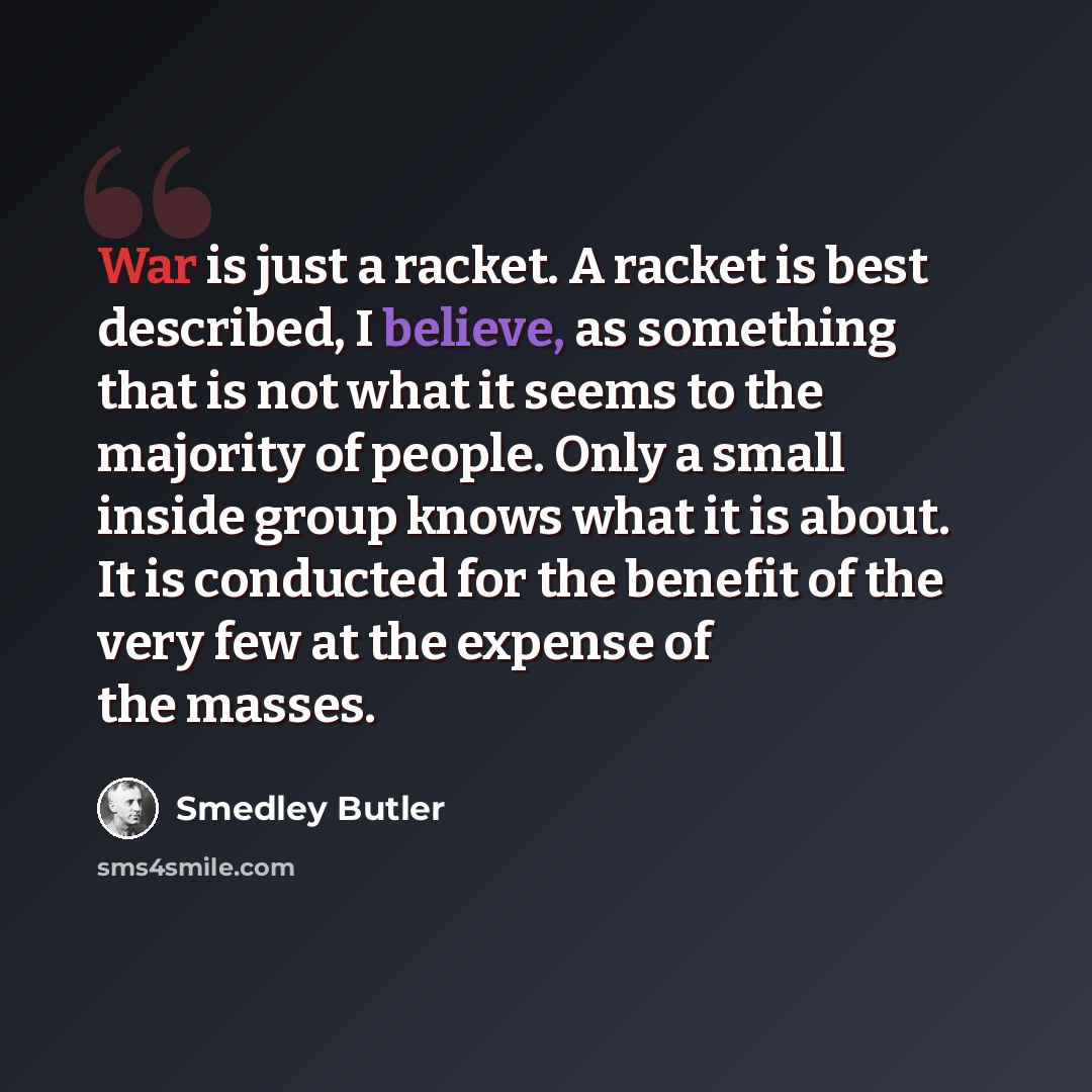 “War is just a racket. A racket is best described, I believe, as something that is not what it seems to the majority of people. Only a small inside group knows what it is about. It is conducted for the benefit of the very few at the expense of the masses.” quote by Smedley Butler