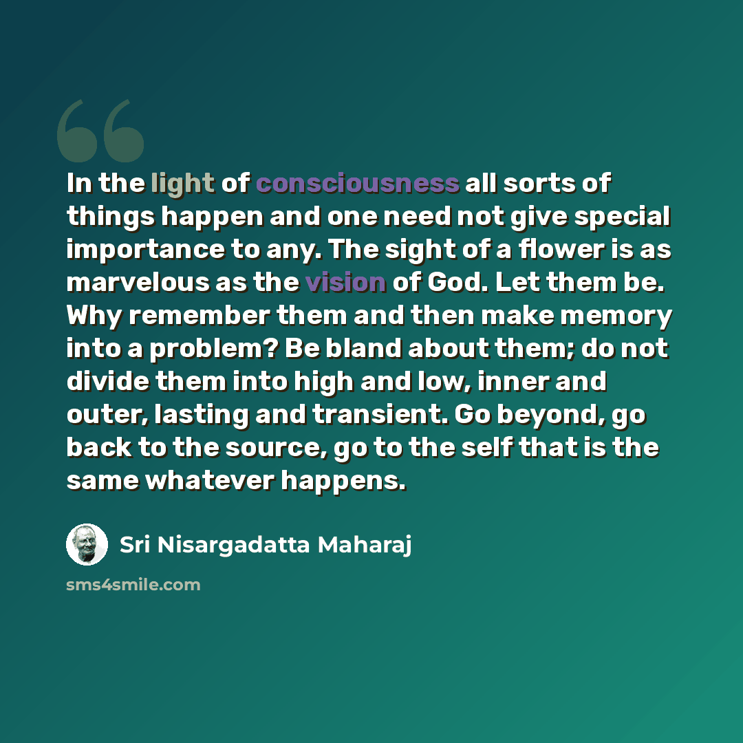 “In the light of consciousness all sorts of things happen and one need not give special importance to any. The sight of a flower is as marvelous as the vision of God. Let them be. Why remember them and then make memory into a problem? Be bland about them; do not divide them into high and low, inner…” quote by Sri Nisargadatta Maharaj