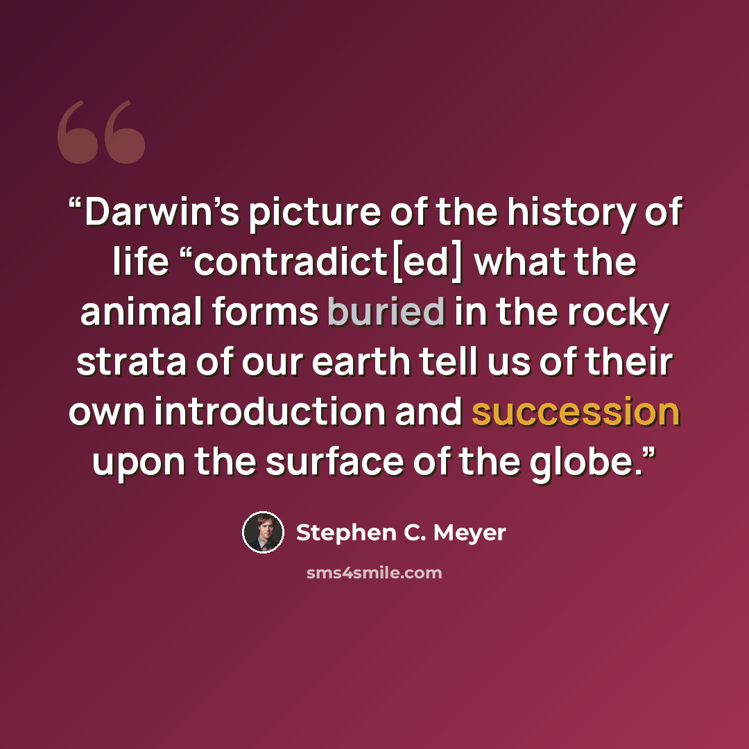 “Darwin’s picture of the history of life “contradict[ed] what the animal forms buried in the rocky strata of our earth tell us of their own introduction and succession upon the surface of the globe.” quote by Stephen C. Meyer