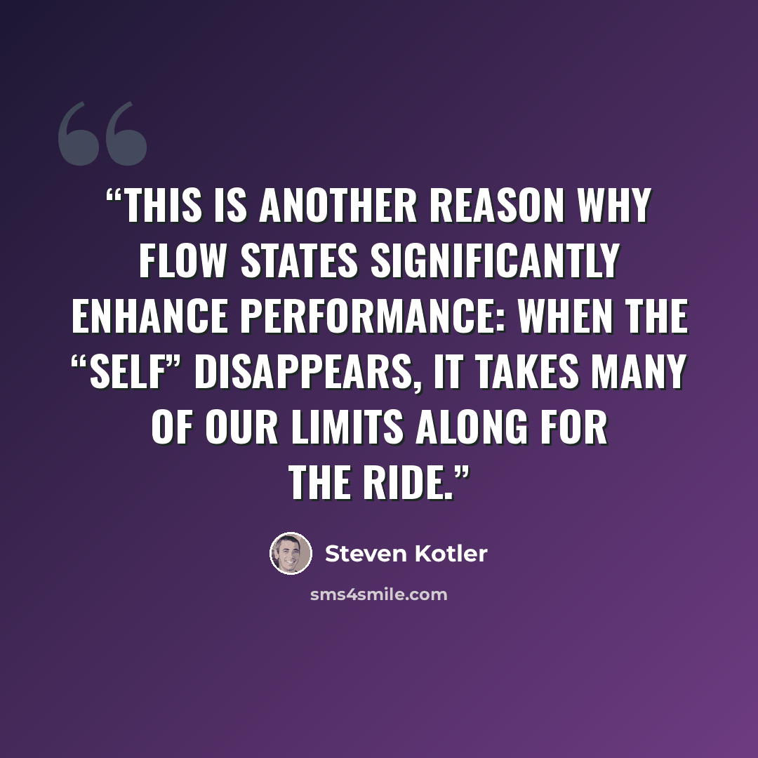 “This is another reason why flow states significantly enhance performance: when the “self” disappears, it takes many of our limits along for the ride.” quote by Steven Kotler