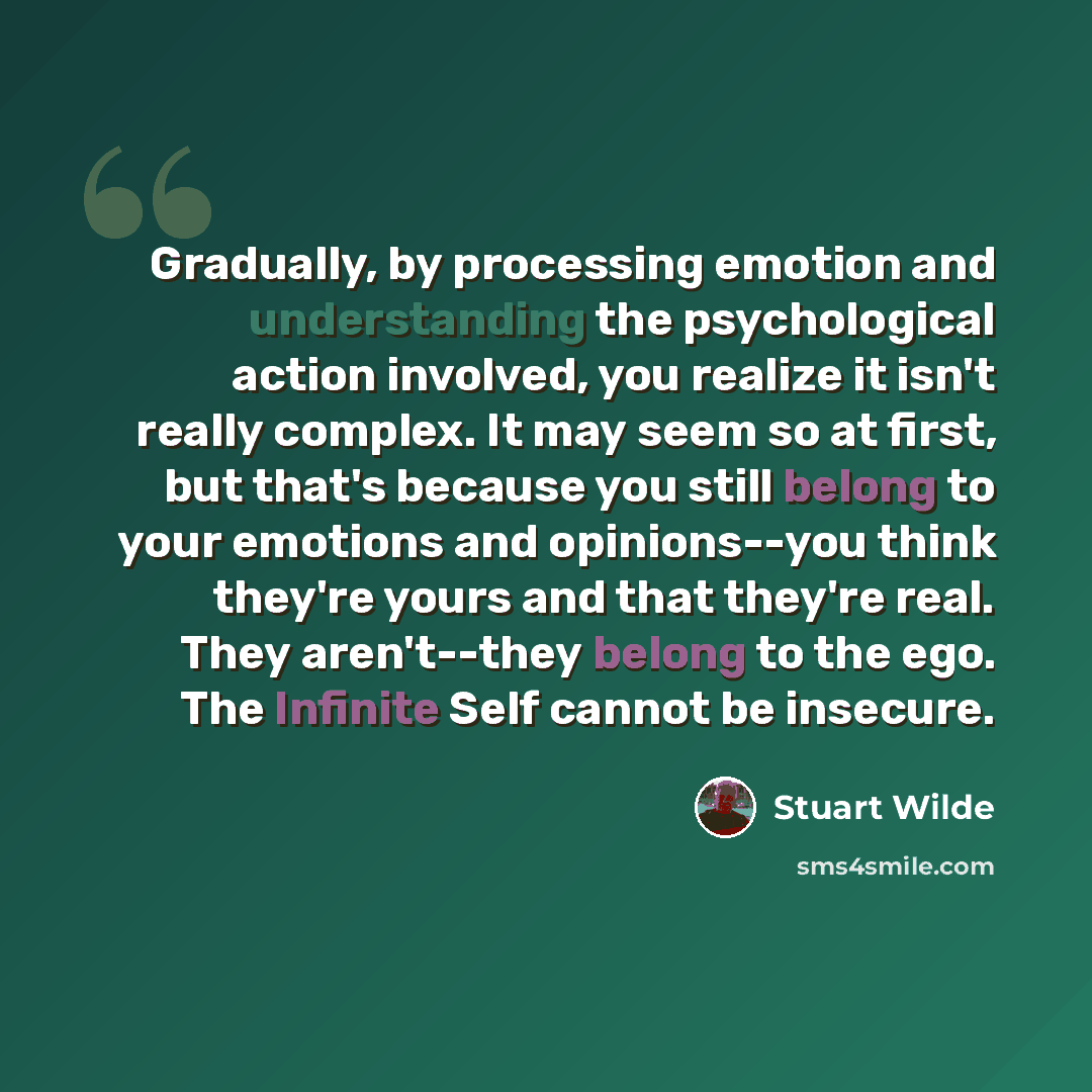 “Gradually, by processing emotion and understanding the psychological action involved, you realize it isn't really complex. It may seem so at first, but that's because you still belong to your emotions and opinions--you think they're yours and that they're real. They aren't--they belong to the ego…” quote by Stuart Wilde