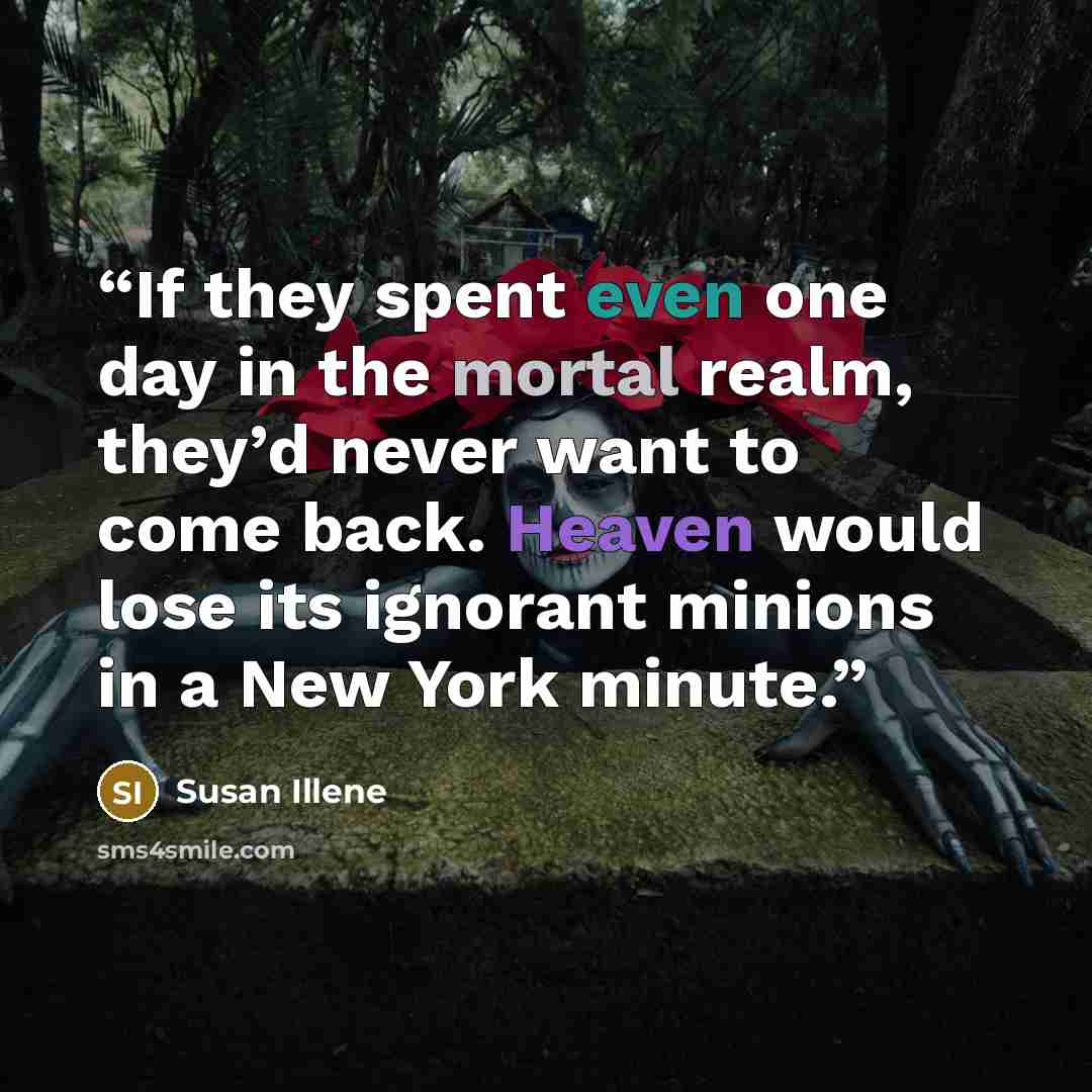 “If they spent even one day in the mortal realm, they’d never want to come back. Heaven would lose its ignorant minions in a New York minute.” quote by Susan Illene