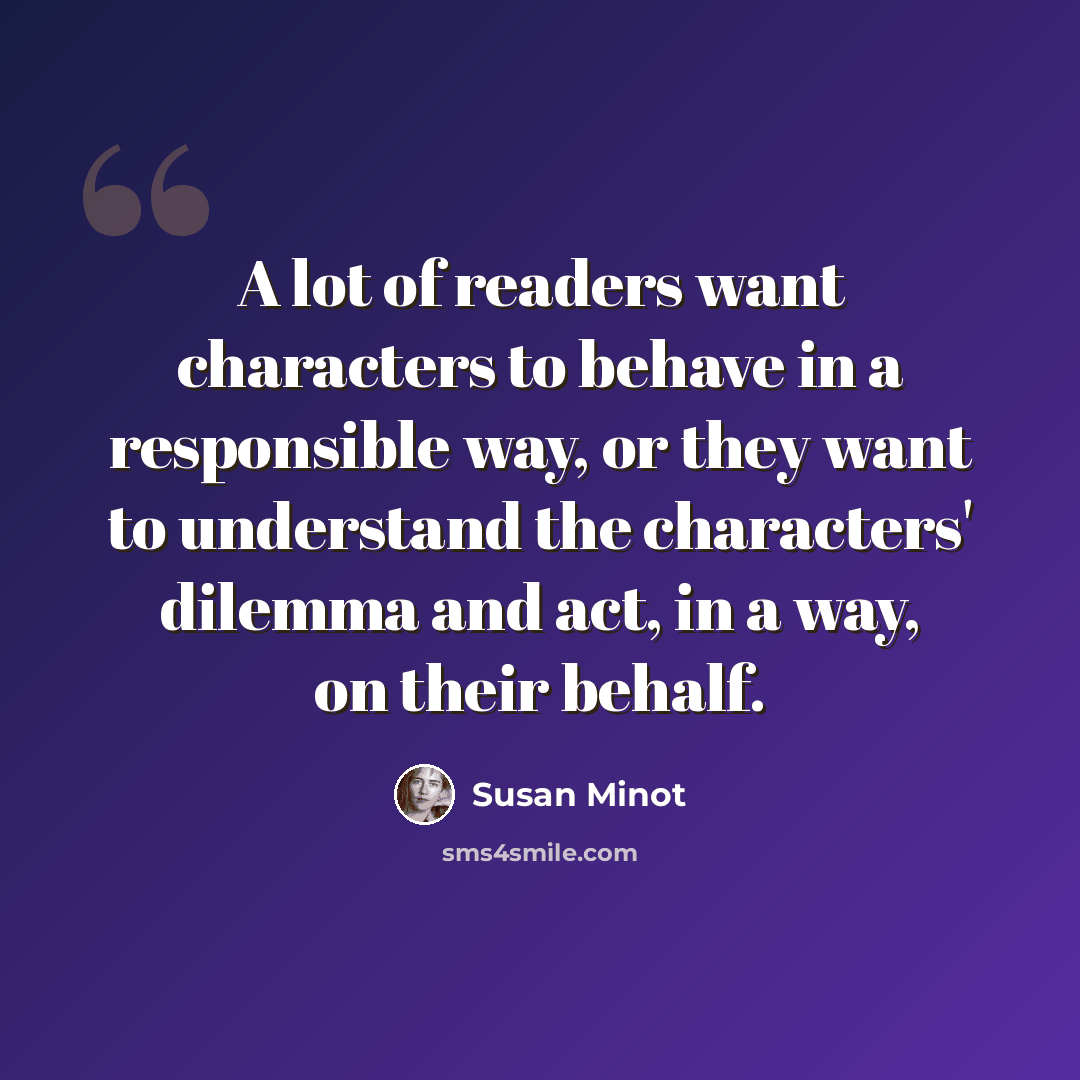 “A lot of readers want characters to behave in a responsible way, or they want to understand the characters' dilemma and act, in a way, on their behalf.” quote by Susan Minot