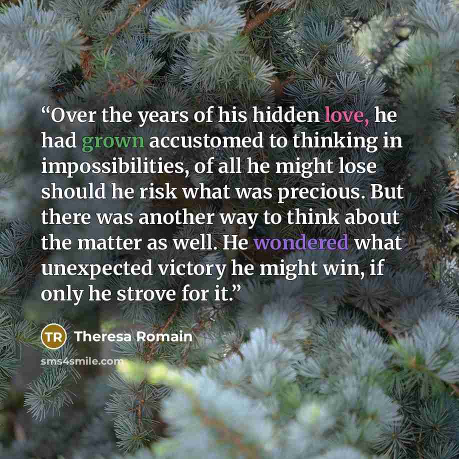“Over the years of his hidden love, he had grown accustomed to thinking in impossibilities, of all he might lose should he risk what was precious. But there was another way to think about the matter as well. He wondered what unexpected victory he might win, if only he strove for it.” quote by Theresa Romain