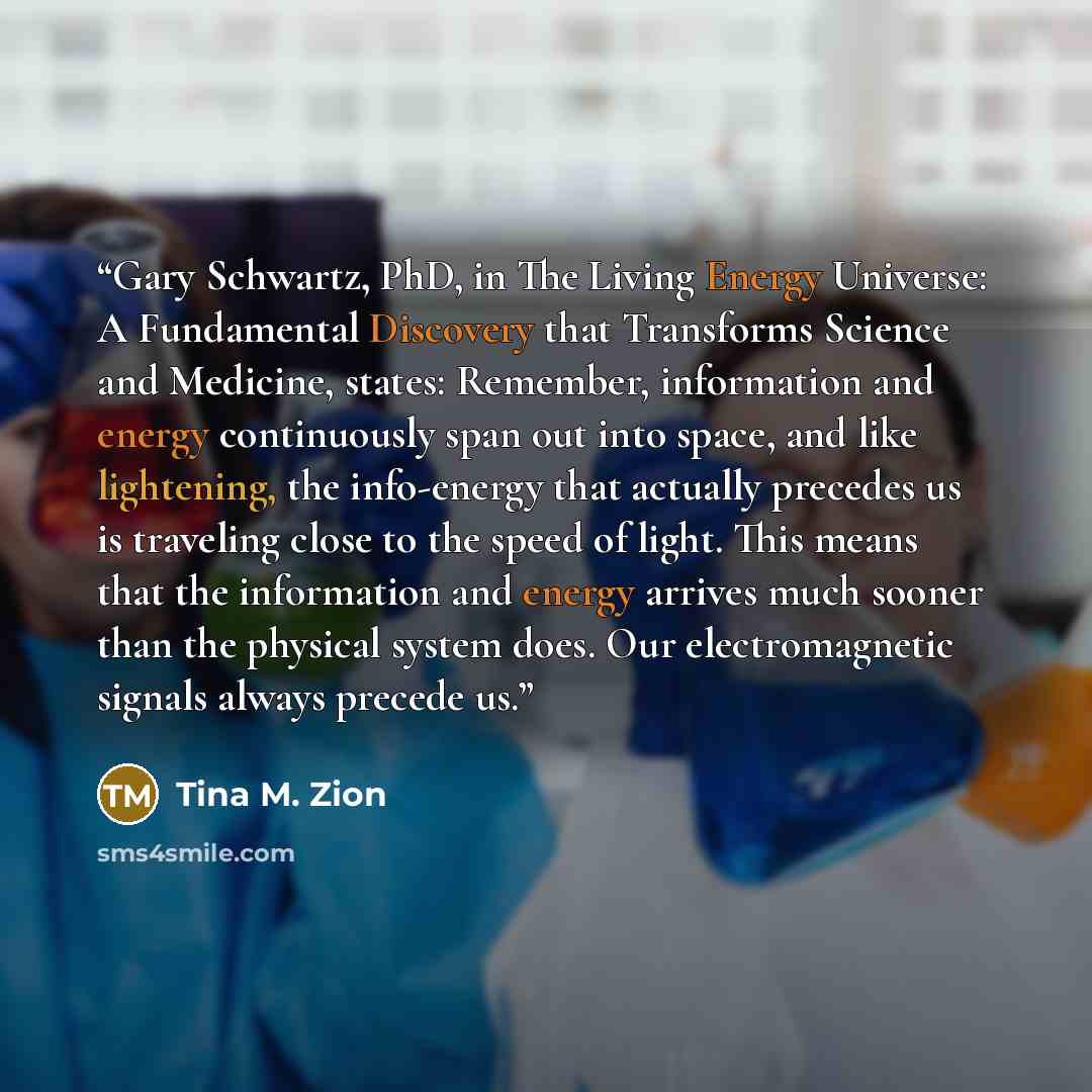 “Gary Schwartz, PhD, in The Living Energy Universe: A Fundamental Discovery that Transforms Science and Medicine, states: Remember, information and energy continuously span out into space, and like lightening, the info-energy that actually precedes us is traveling close to the speed of light. This…” quote by Tina M. Zion