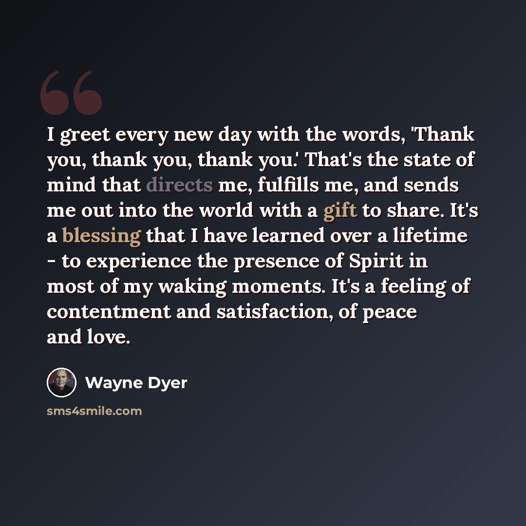 “I greet every new day with the words, 'Thank you, thank you, thank you.' That's the state of mind that directs me, fulfills me, and sends me out into the world with a gift to share. It's a blessing that I have learned over a lifetime - to experience the presence of Spirit in most of my waking…” quote by Wayne Dyer