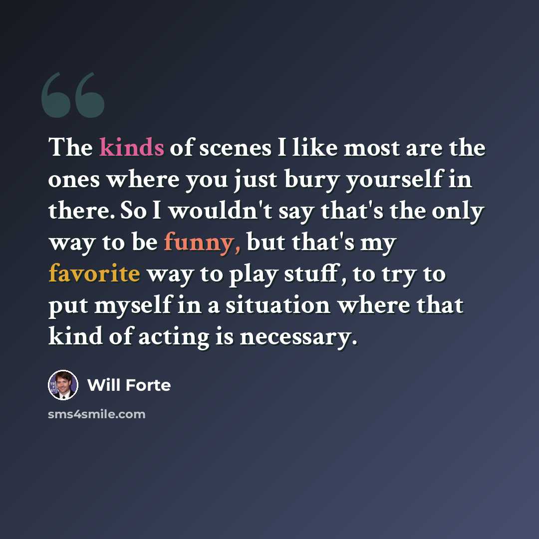 “The kinds of scenes I like most are the ones where you just bury yourself in there. So I wouldn't say that's the only way to be funny, but that's my favorite way to play stuff, to try to put myself in a situation where that kind of acting is necessary.” quote by Will Forte
