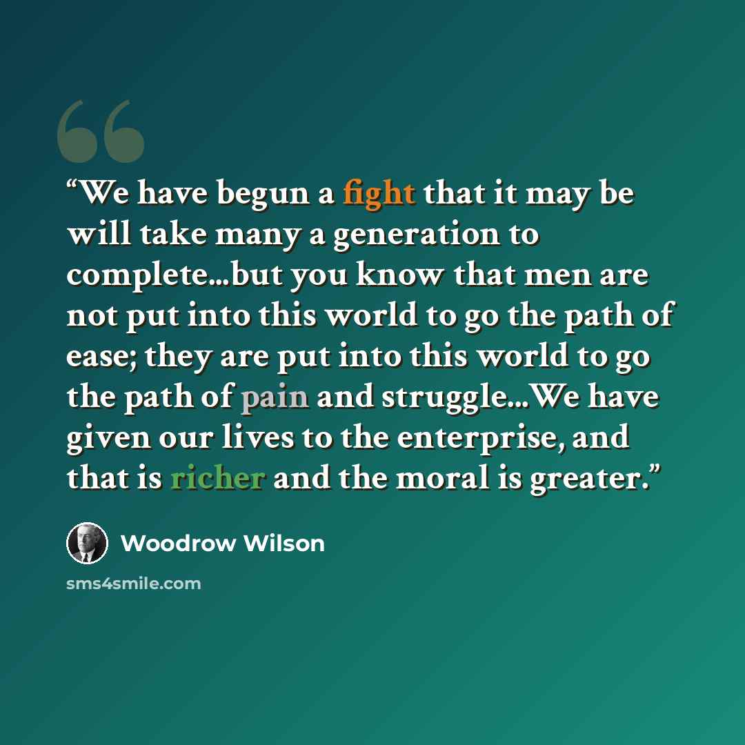 “We have begun a fight that it may be will take many a generation to complete...but you know that men are not put into this world to go the path of ease; they are put into this world to go the path of pain and struggle...We have given our lives to the enterprise, and that is richer and the moral is…” quote by Woodrow Wilson
