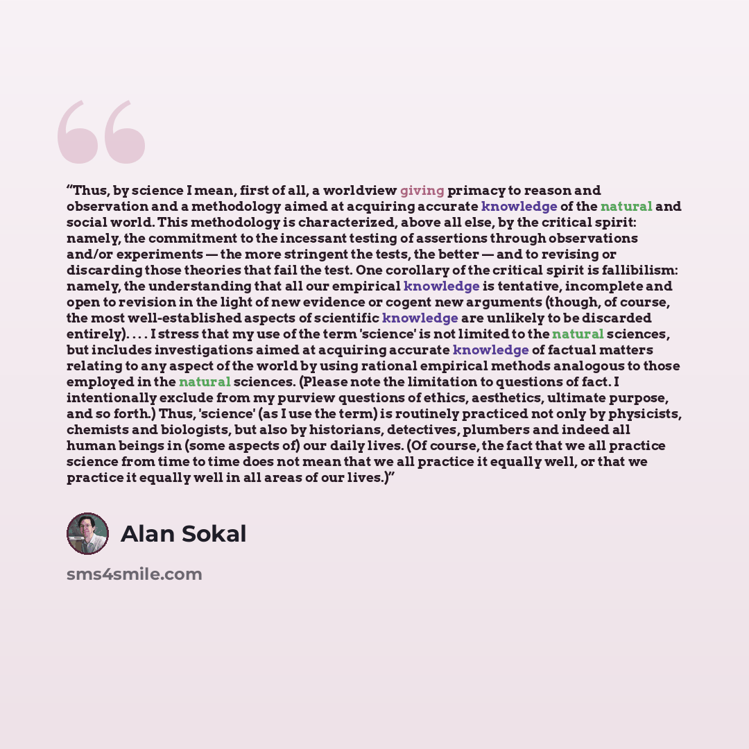 “Thus, by science I mean, first of all, a worldview giving primacy to reason and observation and a methodology aimed at acquiring accurate knowledge of the natural and social world. This methodology is characterized, above all else, by the critical spirit: namely, the commitment to the incessant…” quote by Alan Sokal