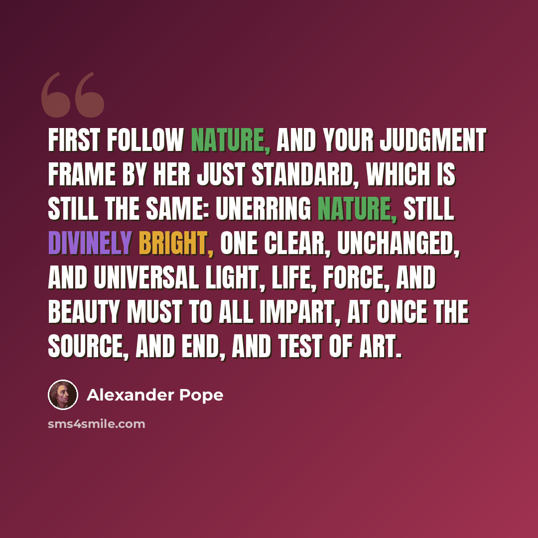 “First follow Nature, and your judgment frame By her just standard, which is still the same: Unerring nature, still divinely bright, One clear, unchanged, and universal light, Life, force, and beauty must to all impart, At once the source, and end, and test of art.” quote by Alexander Pope