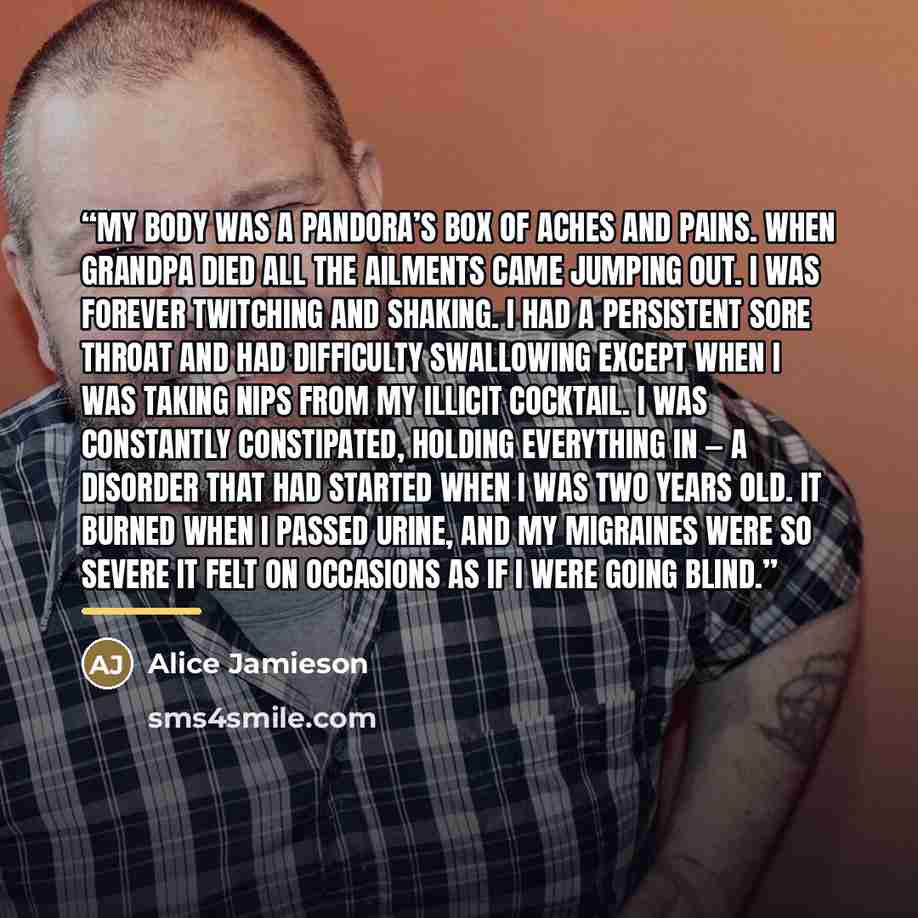“My body was a Pandora’s box of aches and pains. When Grandpa died all the ailments came jumping out. I was forever twitching and shaking. I had a persistent sore throat and had difficulty swallowing except when I was taking nips from my illicit cocktail. I was constantly constipated, holding…” quote by Alice Jamieson