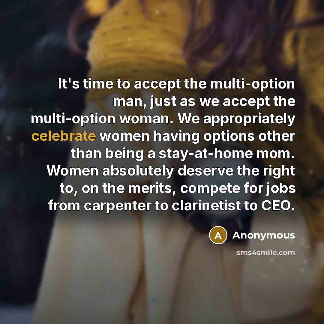 “It's time to accept the multi-option man, just as we accept the multi-option woman. We appropriately celebrate women having options other than being a stay-at-home mom. Women absolutely deserve the right to, on the merits, compete for jobs from carpenter to clarinetist to CEO.” quote by Anonymous