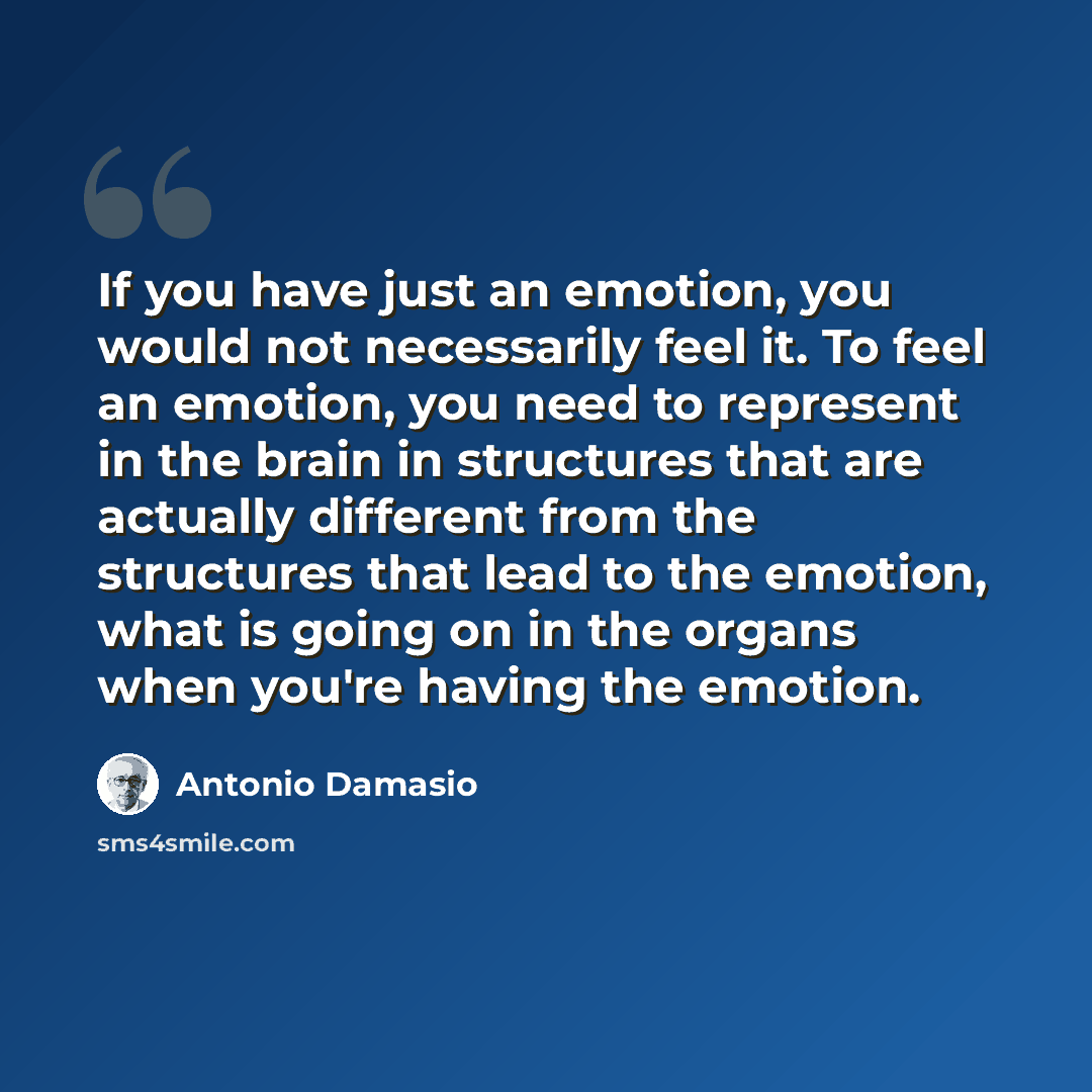 “If you have just an emotion, you would not necessarily feel it. To feel an emotion, you need to represent in the brain in structures that are actually different from the structures that lead to the emotion, what is going on in the organs when you're having the emotion.” quote by Antonio Damasio