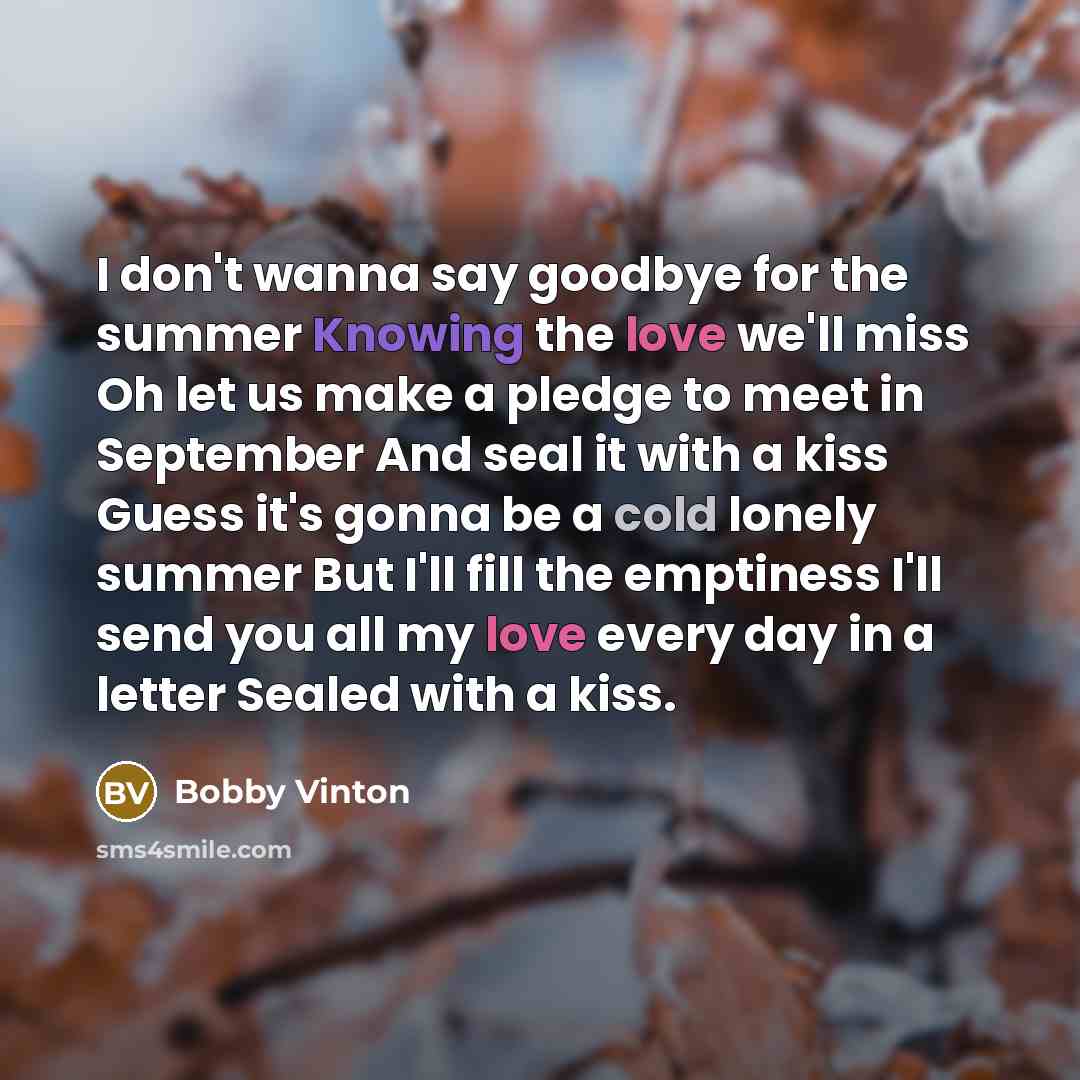 “I don't wanna say goodbye for the summer Knowing the love we'll miss Oh let us make a pledge to meet in September And seal it with a kiss Guess it's gonna be a cold lonely summer But I'll fill the emptiness I'll send you all my love every day in a letter Sealed with a kiss.” quote by Bobby Vinton