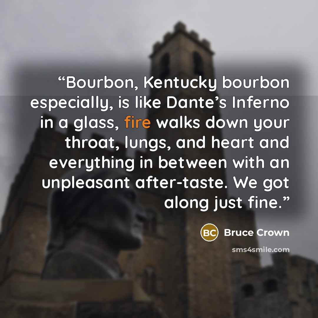 “Bourbon, Kentucky bourbon especially, is like Dante’s Inferno in a glass, fire walks down your throat, lungs, and heart and everything in between with an unpleasant after-taste. We got along just fine.” quote by Bruce Crown