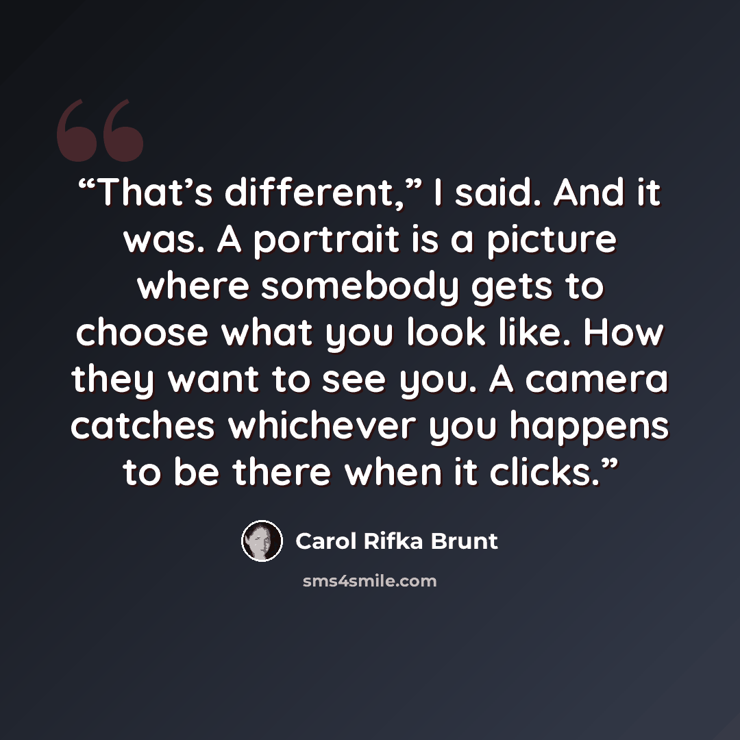 “That’s different,” I said. And it was. A portrait is a picture where somebody gets to choose what you look like. How they want to see you. A camera catches whichever you happens to be there when it clicks.” quote by Carol Rifka Brunt