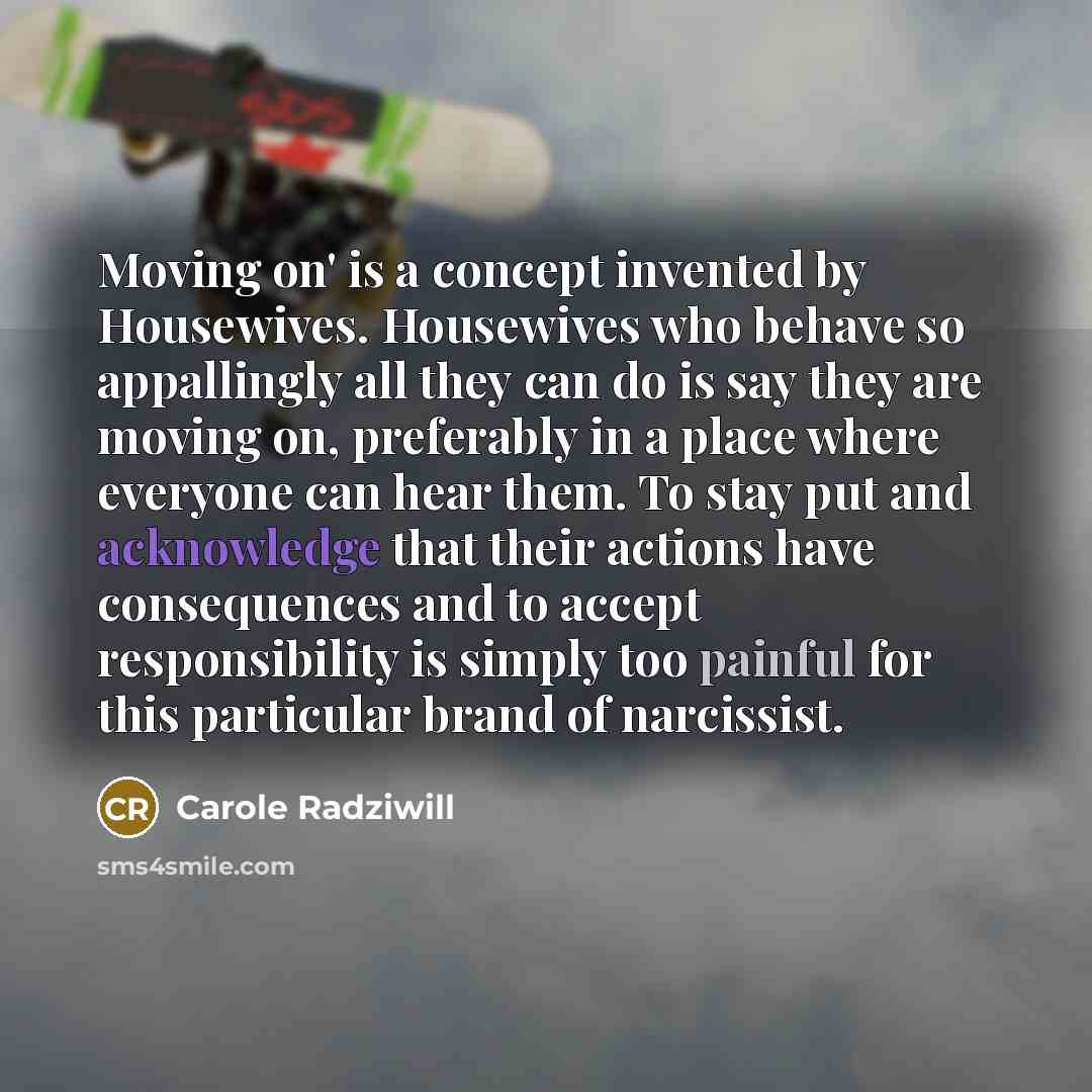 “Moving on' is a concept invented by Housewives. Housewives who behave so appallingly all they can do is say they are moving on, preferably in a place where everyone can hear them. To stay put and acknowledge that their actions have consequences and to accept responsibility is simply too painful…” quote by Carole Radziwill