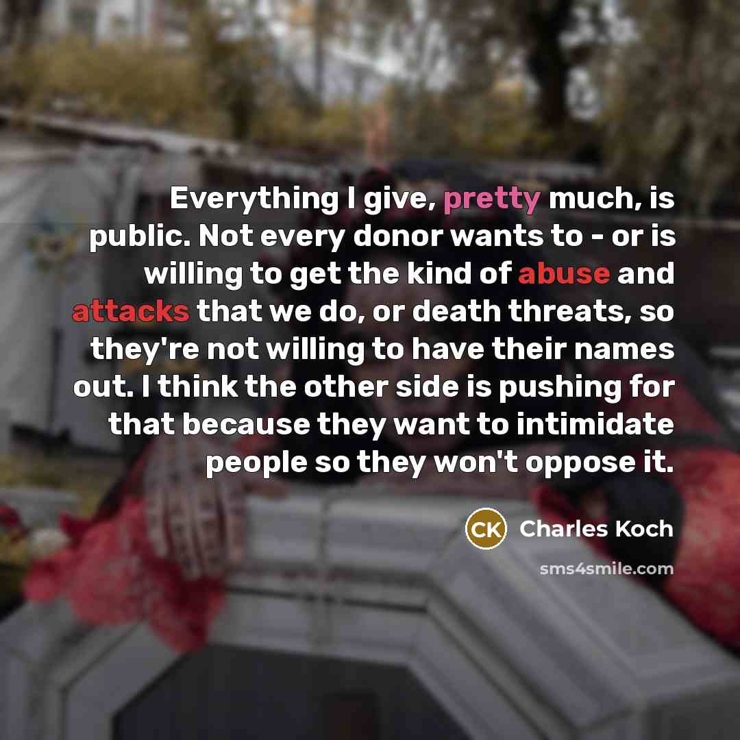 “Everything I give, pretty much, is public. Not every donor wants to - or is willing to get the kind of abuse and attacks that we do, or death threats, so they're not willing to have their names out. I think the other side is pushing for that because they want to intimidate people so they won't…” quote by Charles Koch