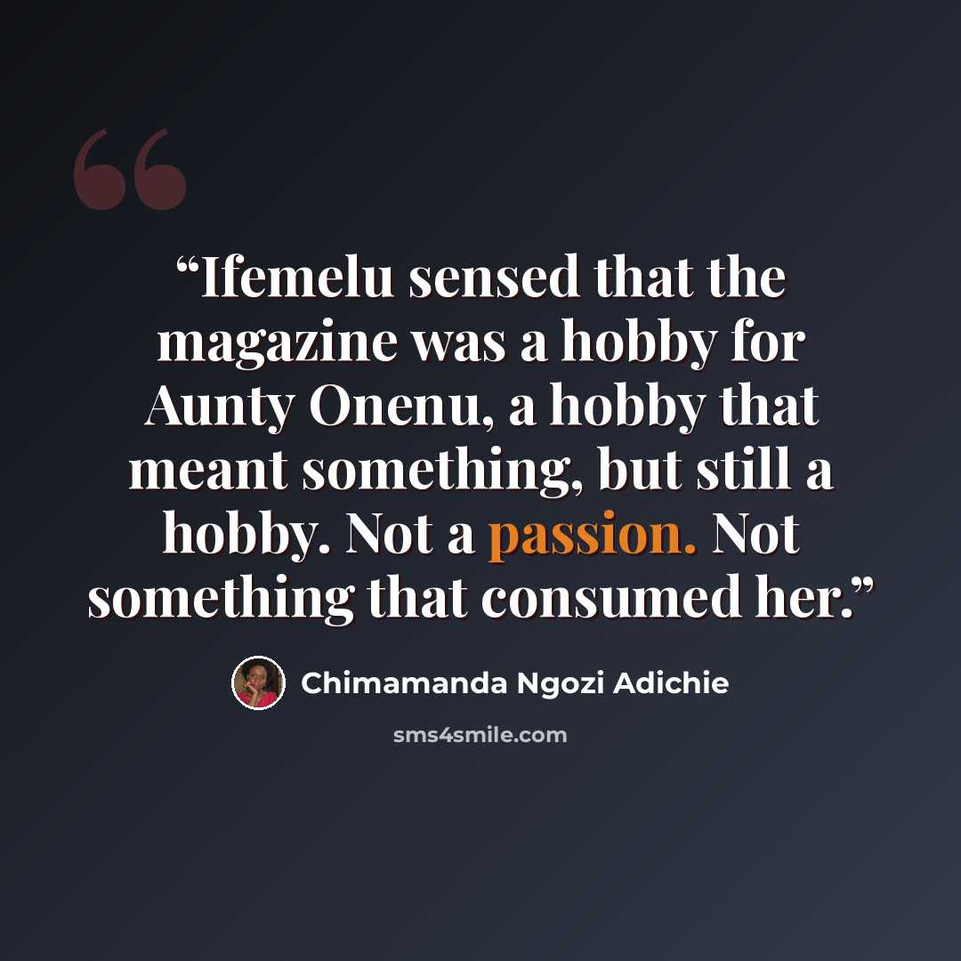 “Ifemelu sensed that the magazine was a hobby for Aunty Onenu, a hobby that meant something, but still a hobby. Not a passion. Not something that consumed her.” quote by Chimamanda Ngozi Adichie