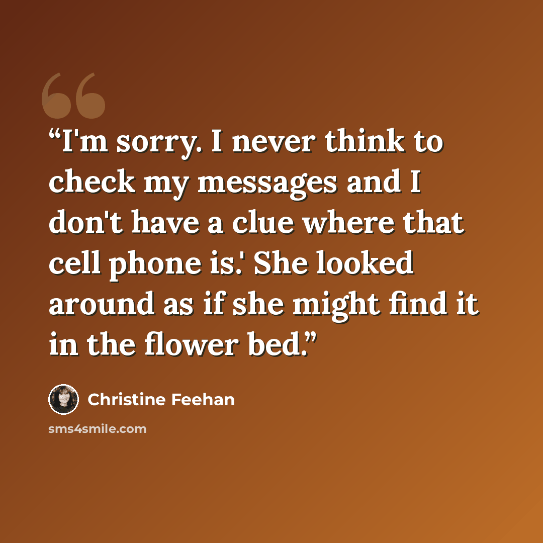“I'm sorry. I never think to check my messages and I don't have a clue where that cell phone is.' She looked around as if she might find it in the flower bed.” quote by Christine Feehan