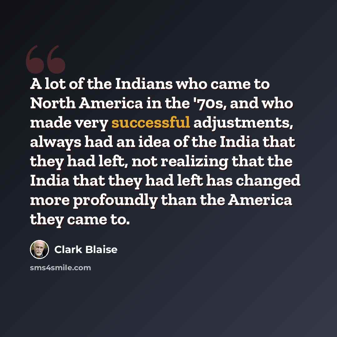 “A lot of the Indians who came to North America in the '70s, and who made very successful adjustments, always had an idea of the India that they had left, not realizing that the India that they had left has changed more profoundly than the America they came to.” quote by Clark Blaise