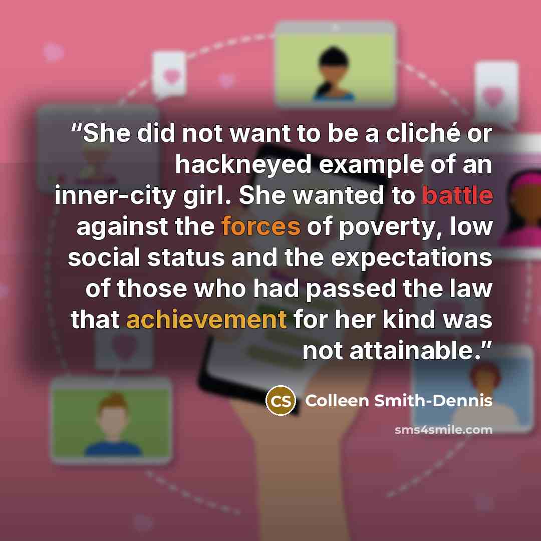 “She did not want to be a cliché or hackneyed example of an inner-city girl. She wanted to battle against the forces of poverty, low social status and the expectations of those who had passed the law that achievement for her kind was not attainable.” quote by Colleen Smith-Dennis