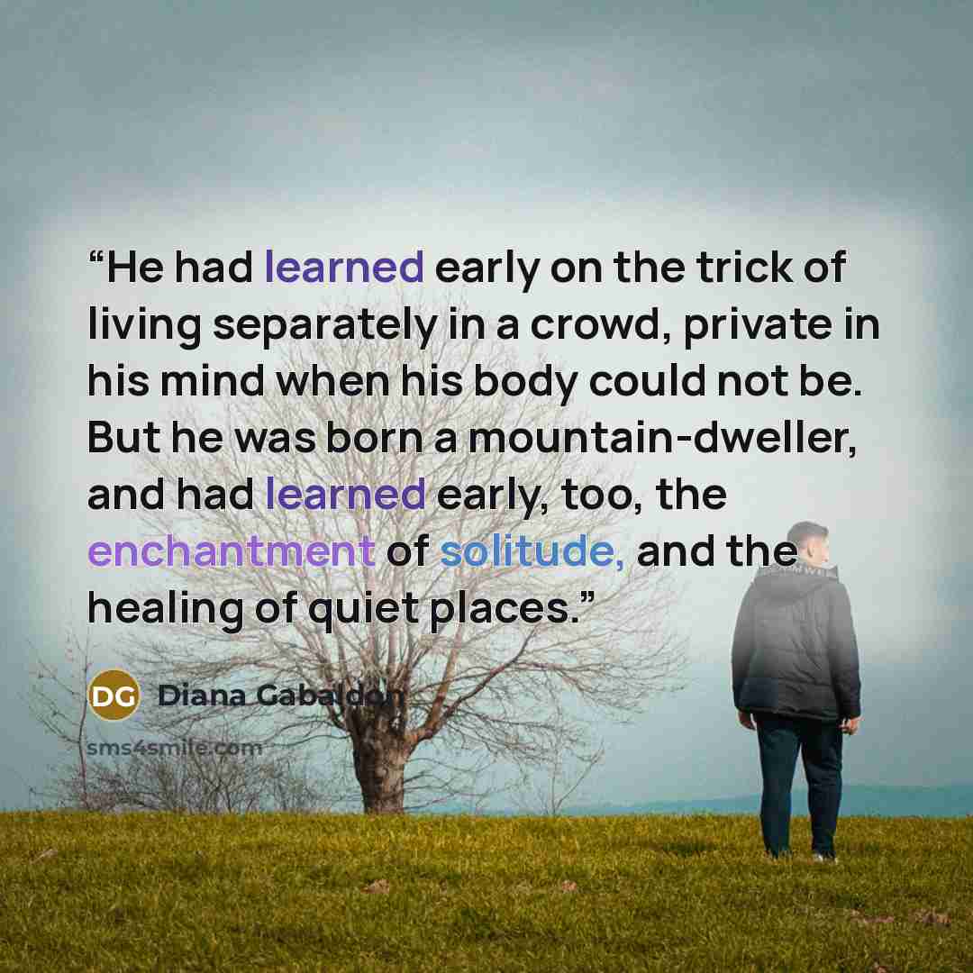 “He had learned early on the trick of living separately in a crowd, private in his mind when his body could not be. But he was born a mountain-dweller, and had learned early, too, the enchantment of solitude, and the healing of quiet places.” quote by Diana Gabaldon