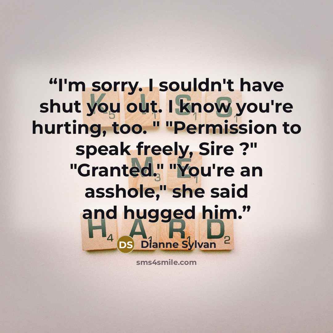 “I'm sorry. I souldn't have shut you out. I know you're hurting, too. " "Permission to speak freely, Sire ?" "Granted." "You're an asshole," she said and hugged him.” quote by Dianne Sylvan