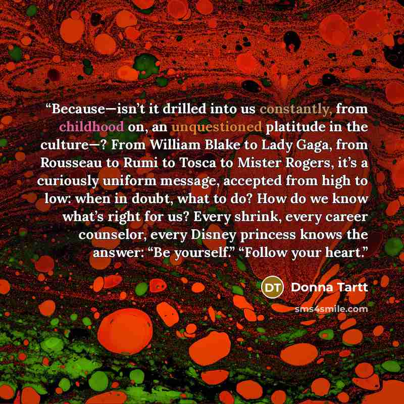 “Because—isn’t it drilled into us constantly, from childhood on, an unquestioned platitude in the culture—? From William Blake to Lady Gaga, from Rousseau to Rumi to Tosca to Mister Rogers, it’s a curiously uniform message, accepted from high to low: when in doubt, what to do? How do we know what’s…” quote by Donna Tartt