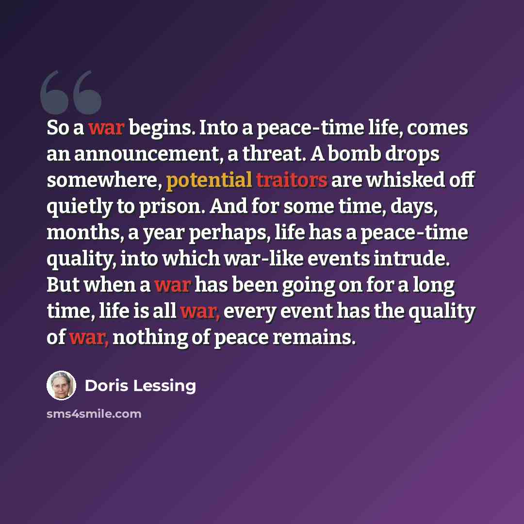 “So a war begins. Into a peace-time life, comes an announcement, a threat. A bomb drops somewhere, potential traitors are whisked off quietly to prison. And for some time, days, months, a year perhaps, life has a peace-time quality, into which war-like events intrude. But when a war has been going…” quote by Doris Lessing
