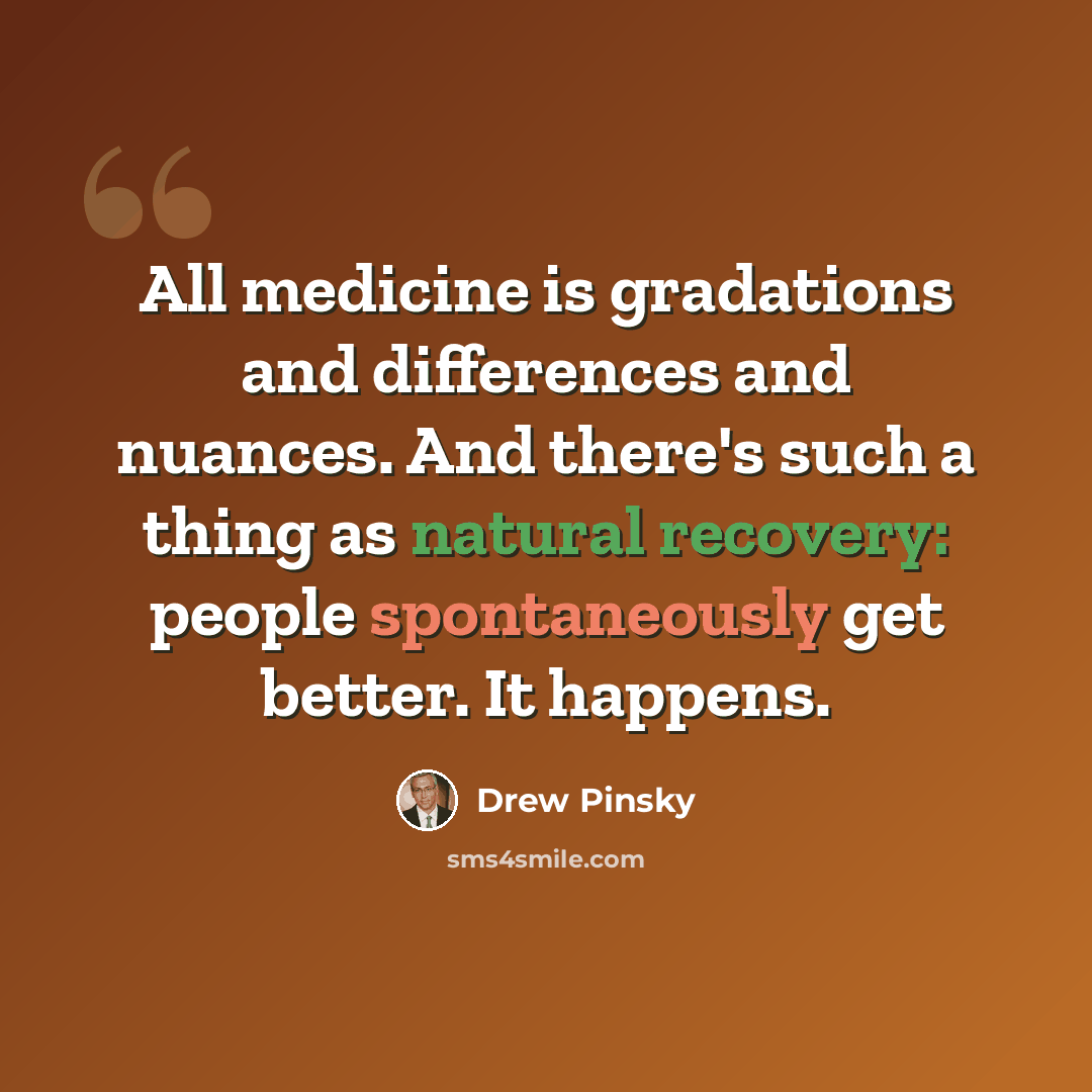 “All medicine is gradations and differences and nuances. And there's such a thing as natural recovery: people spontaneously get better. It happens.” quote by Drew Pinsky