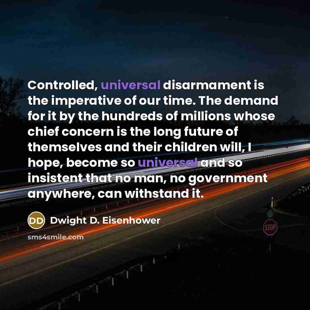 “Controlled, universal disarmament is the imperative of our time. The demand for it by the hundreds of millions whose chief concern is the long future of themselves and their children will, I hope, become so universal and so insistent that no man, no government anywhere, can withstand it.” quote by Dwight D. Eisenhower