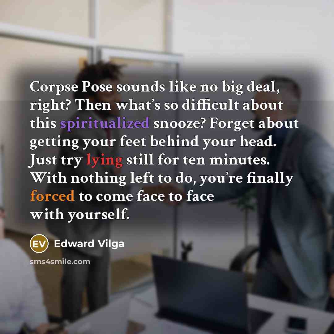 “Corpse Pose sounds like no big deal, right? Then what’s so difficult about this spiritualized snooze? Forget about getting your feet behind your head. Just try lying still for ten minutes. With nothing left to do, you’re finally forced to come face to face with yourself.” quote by Edward Vilga