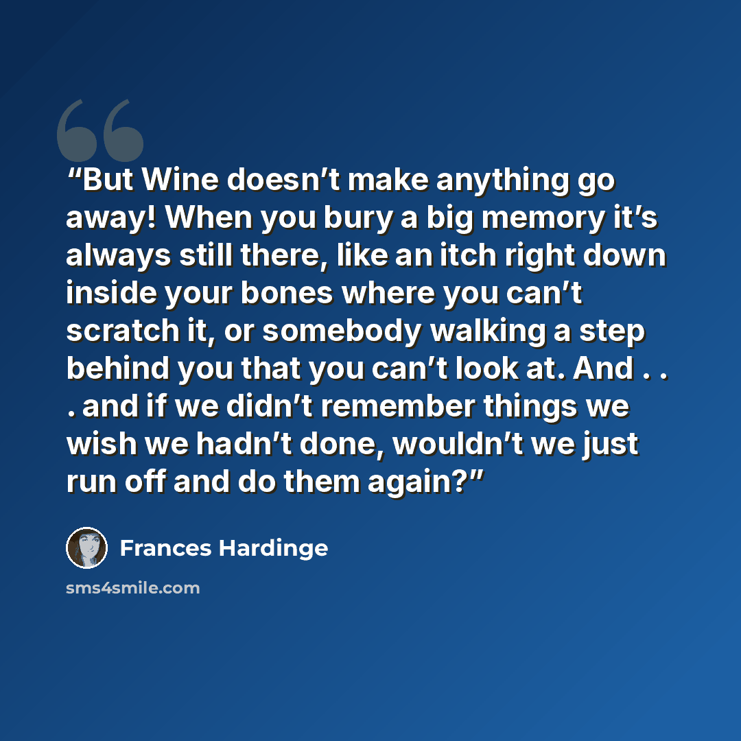 “But Wine doesn’t make anything go away! When you bury a big memory it’s always still there, like an itch right down inside your bones where you can’t scratch it, or somebody walking a step behind you that you can’t look at. And . . . and if we didn’t remember things we wish we hadn’t done…” quote by Frances Hardinge