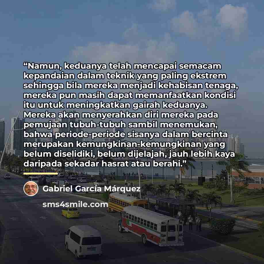 “Namun, keduanya telah mencapai semacam kepandaian dalam teknik yang paling ekstrem sehingga bila mereka menjadi kehabisan tenaga, mereka pun masih dapat memanfaatkan kondisi itu untuk meningkatkan gairah keduanya. Mereka akan menyerahkan diri mereka pada pemujaan tubuh-tubuh sambil menemukan…” quote by Gabriel García Márquez