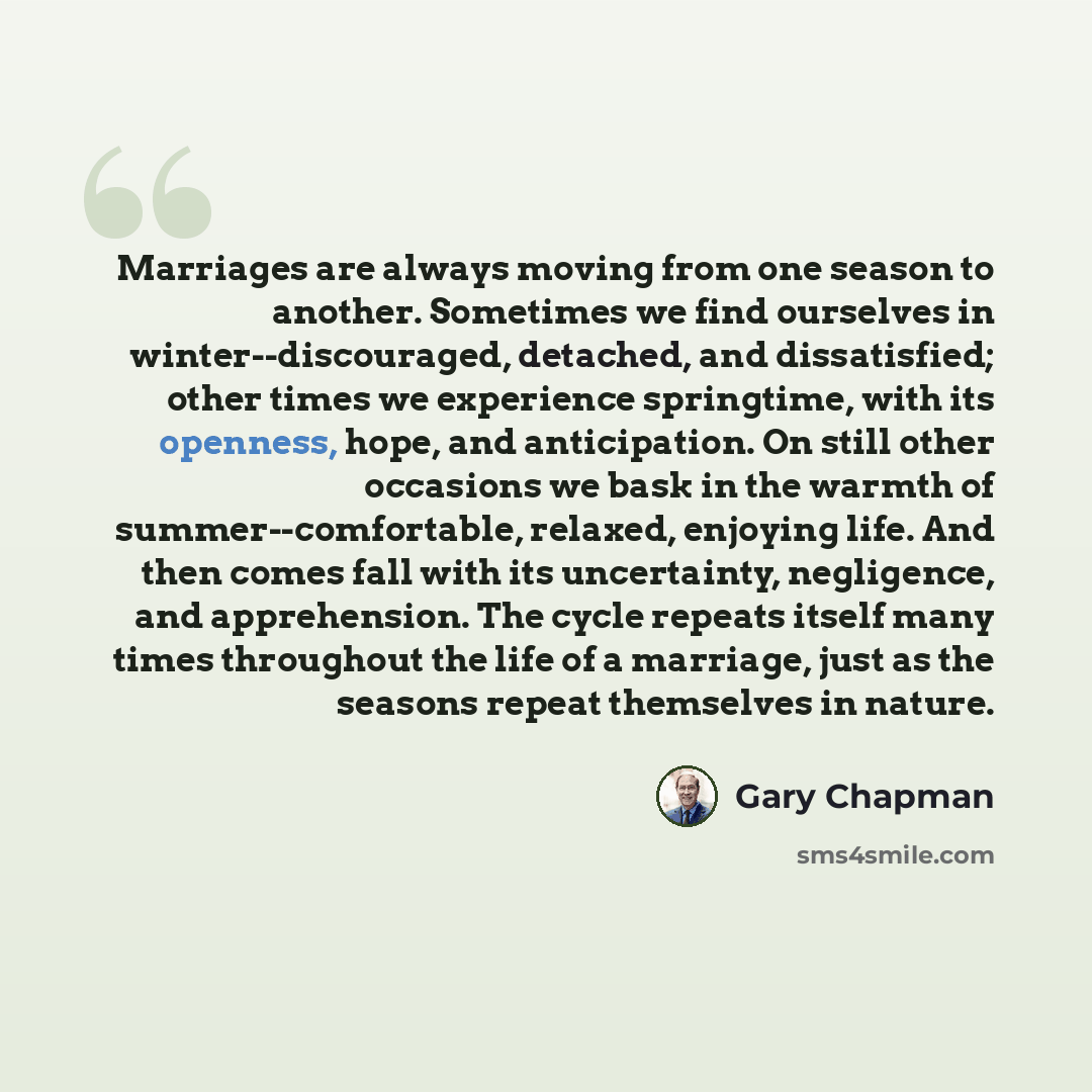 “Marriages are always moving from one season to another. Sometimes we find ourselves in winter--discouraged, detached, and dissatisfied; other times we experience springtime, with its openness, hope, and anticipation. On still other occasions we bask in the warmth of summer--comfortable, relaxed…” quote by Gary Chapman