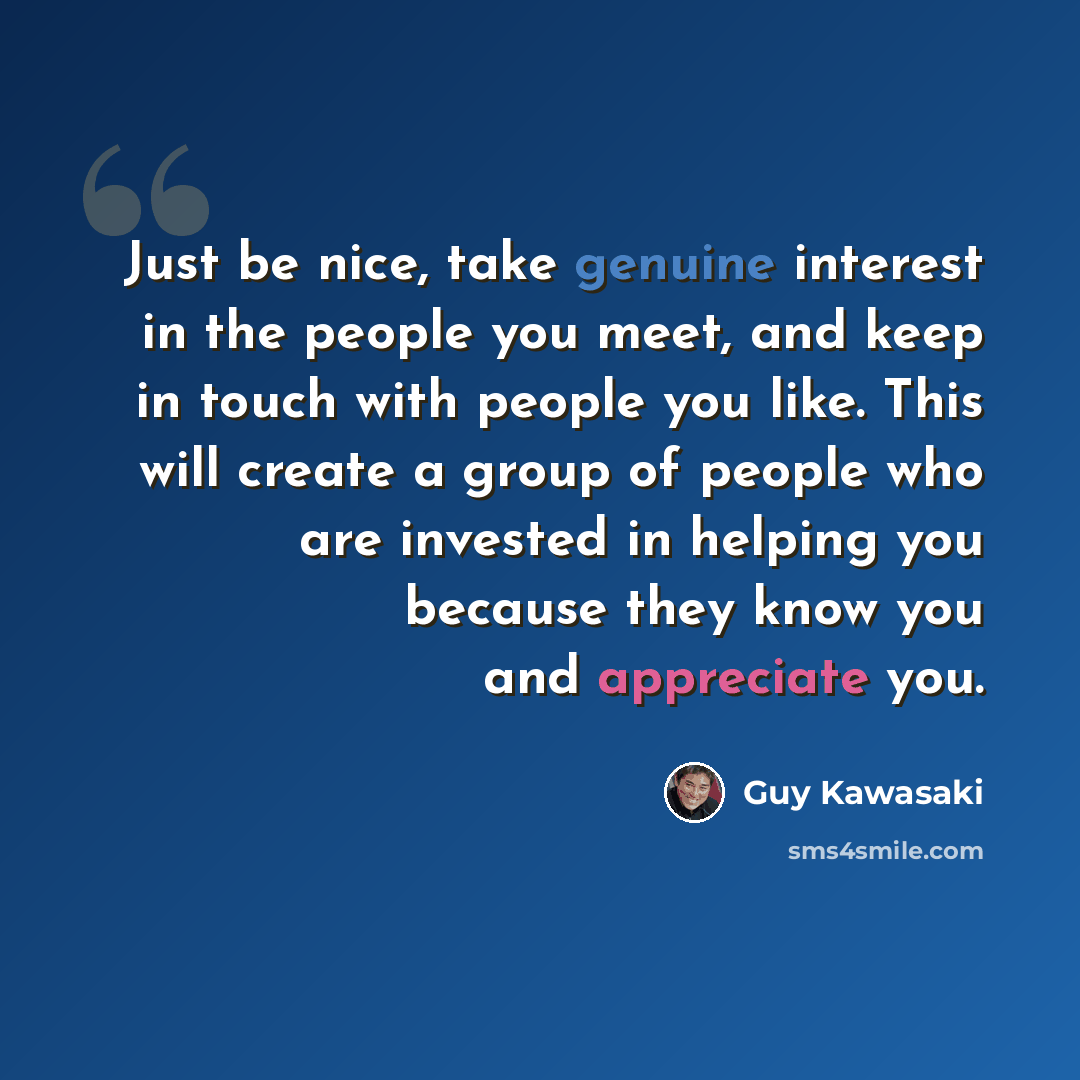 “Just be nice, take genuine interest in the people you meet, and keep in touch with people you like. This will create a group of people who are invested in helping you because they know you and appreciate you.” quote by Guy Kawasaki