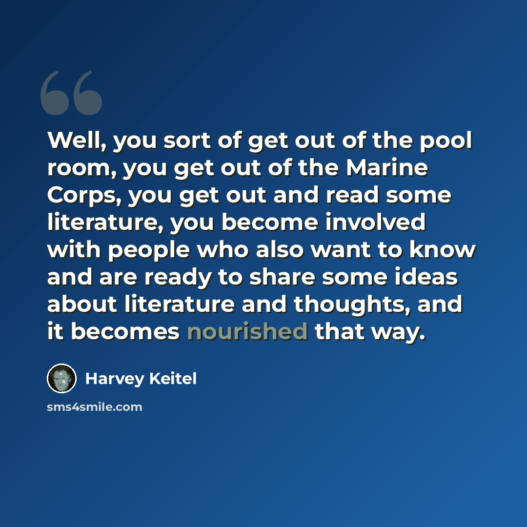 “Well, you sort of get out of the pool room, you get out of the Marine Corps, you get out and read some literature, you become involved with people who also want to know and are ready to share some ideas about literature and thoughts, and it becomes nourished that way.” quote by Harvey Keitel
