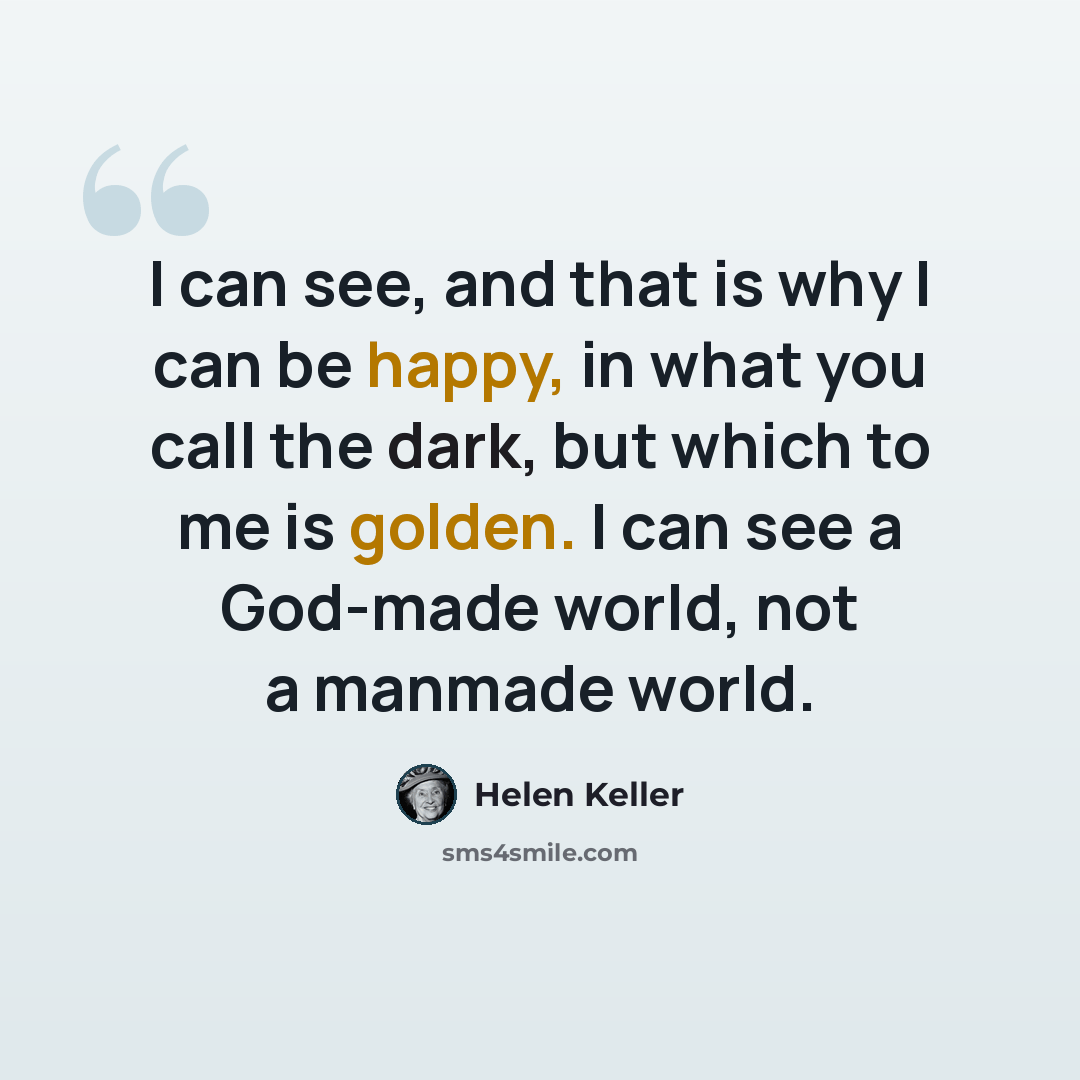 “I can see, and that is why I can be happy, in what you call the dark, but which to me is golden. I can see a God-made world, not a manmade world.” quote by Helen Keller