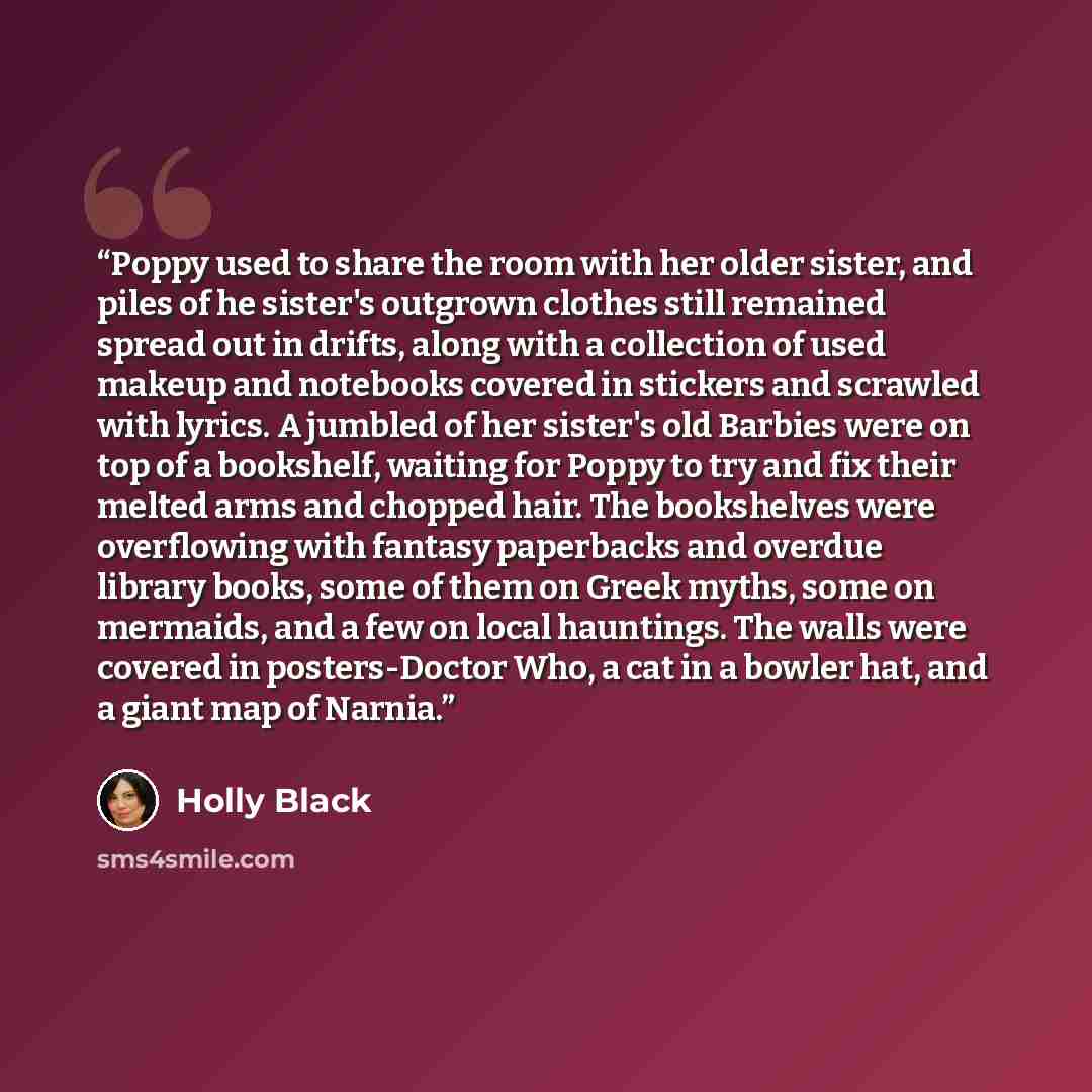 “Poppy used to share the room with her older sister, and piles of he sister's outgrown clothes still remained spread out in drifts, along with a collection of used makeup and notebooks covered in stickers and scrawled with lyrics. A jumbled of her sister's old Barbies were on top of a bookshelf…” quote by Holly Black