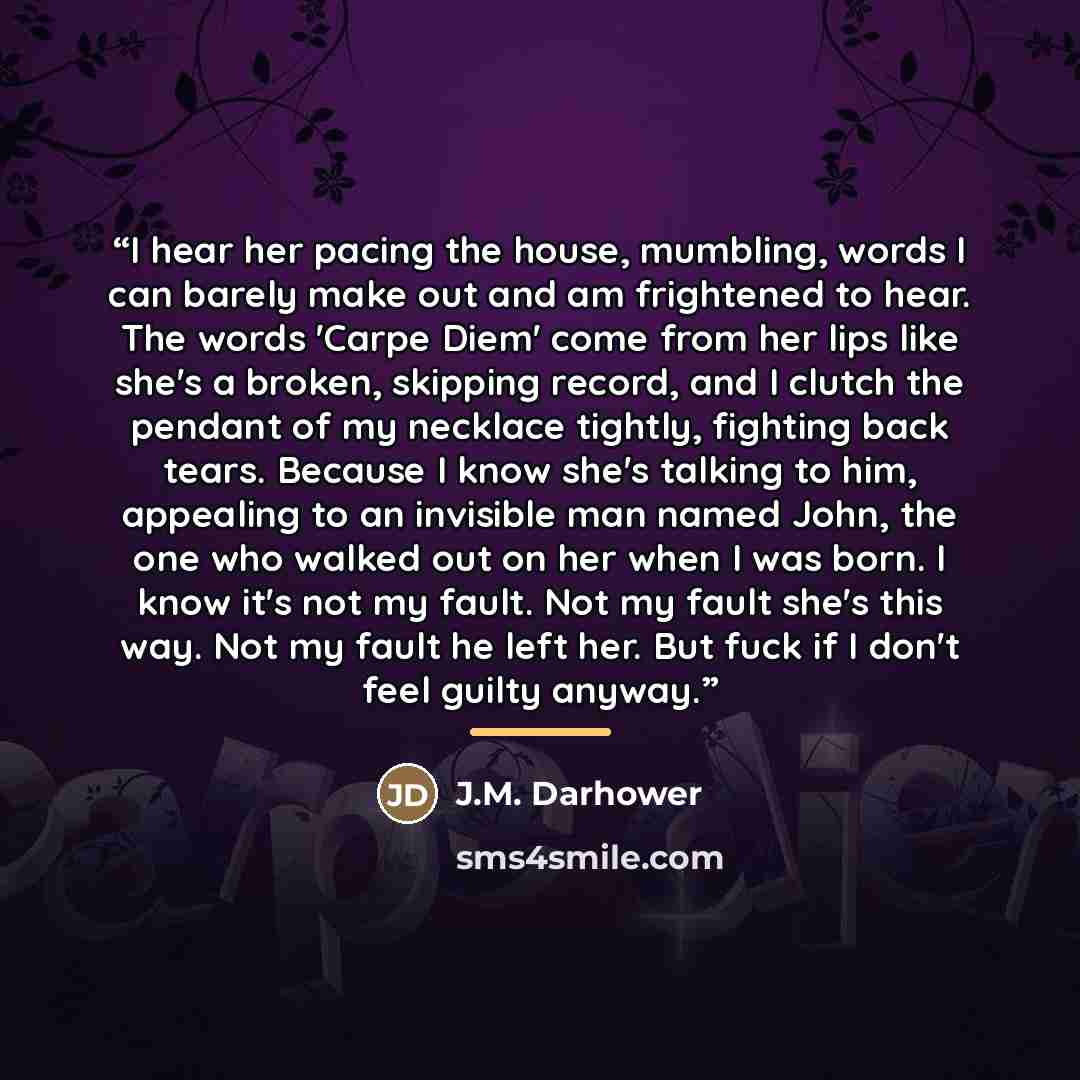 “I hear her pacing the house, mumbling, words I can barely make out and am frightened to hear. The words 'Carpe Diem' come from her lips like she's a broken, skipping record, and I clutch the pendant of my necklace tightly, fighting back tears. Because I know she's talking to him, appealing to an…” quote by J.M. Darhower