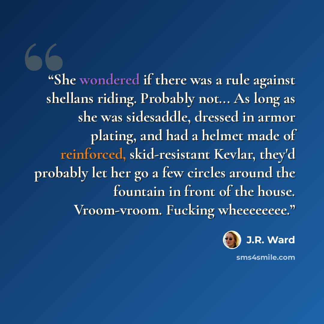 “She wondered if there was a rule against shellans riding. Probably not... As long as she was sidesaddle, dressed in armor plating, and had a helmet made of reinforced, skid-resistant Kevlar, they'd probably let her go a few circles around the fountain in front of the house. Vroom-vroom. Fucking…” quote by J.R. Ward